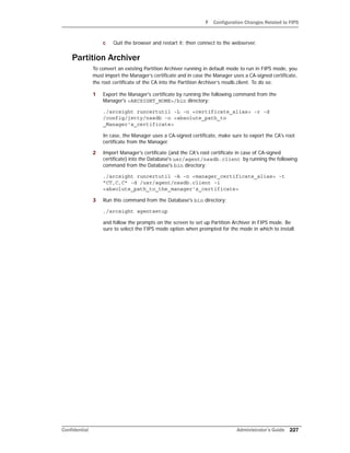 F Configuration Changes Related to FIPS
Confidential Administrator’s Guide 227
c Quit the browser and restart it; then connect to the webserver.
Partition Archiver
To convert an existing Partition Archiver running in default mode to run in FIPS mode, you
must import the Manager’s certificate and in case the Manager uses a CA-signed certificate,
the root certificate of the CA into the Partition Archiver’s nssdb.client. To do so:
1 Export the Manager's certificate by running the following command from the
Manager's <ARCSIGHT_HOME>/bin directory:
./arcsight runcertutil -L -n <certificate_alias> -r -d
/config/jetty/nssdb -o <absolute_path_to
_Manager's_certificate>
In case, the Manager uses a CA-signed certificate, make sure to export the CA's root
certificate from the Manager.
2 Import Manager's certificate (and the CA's root certificate in case of CA-signed
certificate) into the Database's usr/agent/nssdb.client by running the following
command from the Database's bin directory:
./arcsight runcertutil -A -n <manager_certificate_alias> -t
"CT,C,C" -d /usr/agent/nssdb.client -i
<absolute_path_to_the_manager's_certificate>
3 Run this command from the Database's bin directory:
./arcsight agentsetup
and follow the prompts on the screen to set up Partition Archiver in FIPS mode. Be
sure to select the FIPS mode option when prompted for the mode in which to install.
 