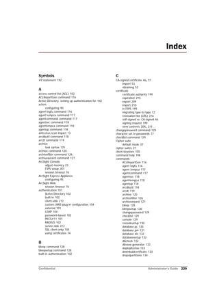 Confidential Administrator’s Guide 229
Symbols
#if statement 192
A
access control list (ACL) 102
ACLReportGen command 116
Active Directory, setting up authentication for 102
actors
configuring 90
agent logfu command 116
agent tempca command 117
agentcommand command 117
agentsvc command 118
agenttempca command 118
agentup command 118
anti-virus scan impact 13
arcdbutil command 118
arcdt command 119
archive
task syntax 125
archive command 120
archivefilter command 126
archivewizard command 127
ArcSight Console
adjust memory 23
FIPS setup 207
session timeout 76
ArcSight Express Appliance
configuring 95
ArcSight Web
session timeout 76
authentication 101
Active Directory 102
built-in 102
client-side 212
custom JAAS plug-in configuration 104
external 101
LDAP 104
password-based 102
PKCS#11 101
RADIUS 102
server-side 212
SSL client-only 105
using certificates 74
B
bleep command 128
bleepsetup command 128
built-in authentication 102
C
CA-signed certificate 46, 51
import 53
obtaining 52
certificate
certificate authority 199
expiration 215
export 209
import 210
in FIPS 199
migrating type-to-type 72
revocation list (CRL) 216
self-signed vs. CA-signed 46
signing request 199
view contents 209, 215
changepassword command 129
character set in passwords 77
checklist command 129
Cipher suite
default mode 37
cipher suites 37
client keystore 105
command help 198
commands
ACLReportGen 116
agent logfu 116
agent tempca 117
agentcommand 117
agentsvc 118
agenttempca 118
agentup 118
arcdbutil 118
arcdt 119
archive 120
archivefilter 126
archivewizard 127
bleep 128
bleepsetup 128
changepassword 129
checklist 129
console 129
consolesetup 130
database pc 130
database pm 131
database xts 132
databasesetup 132
dbcheck 132
dbview-generator 133
deploylicense 133
downloadcertificate 133
dropslpartitions 134
Index
 