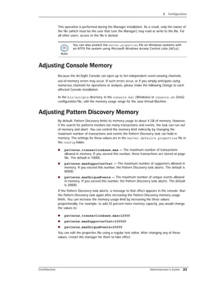 2 Configuration
Confidential Administrator’s Guide 23
This operation is performed during the Manager installation. As a result, only the owner of
the file (which must be the user that runs the Manager) may read or write to the file. For
all other users, access to the file is denied.
Adjusting Console Memory
Because the ArcSight Console can open up to ten independent event-viewing channels,
out-of-memory errors may occur. If such errors occur, or if you simply anticipate using
numerous channels for operations or analysis, please make the following change to each
affected Console installation.
In the bin/scripts directory, in the console.bat (Windows) or console.sh (Unix)
configuration file, edit the memory usage range for the Java Virtual Machine.
Adjusting Pattern Discovery Memory
By default, Pattern Discovery limits its memory usage to about 4 GB of memory. However,
if the search for patterns involves too many transactions and events, the task can run out
of memory and abort. You can control the memory limit indirectly by changing the
maximum number of transactions and events the Pattern Discovery task can hold in
memory. The settings for these values are in the server.defaults.properties file in
the config folder.
 patterns.transactionbase.max — The maximum number of transactions
allowed in memory. If you exceed this number, these transactions are stored as page
file. The default is 10000.
 patterns.maxSupporterCost — The maximum number of supporters allowed in
memory. If you exceed this number, the Pattern Discovery task aborts. The default is
80000.
 patterns.maxUniqueEvents — The maximum number of unique events allowed
in memory. If you exceed this number, the Pattern Discovery task aborts. The default
is 20000.
If the Pattern Discovery task aborts, a message to that effect appears in the console. Run
the Pattern Discovery task again after increasing the Pattern Discovery memory usage
limits. You can increase the memory usage limit by increasing the three values
proportionally. For example, to add 25 percent more memory capacity, you would change
the values to:
 patterns.transactionbase.max=12500
 patterns.maxSupporterCost=100000
 patterns.maxUniqueEvents=25000
You can edit the properties file using a regular text editor. After changing any of these
values, restart the manager for them to take effect.
You can also protect the server.properties file on Windows systems with
an NTFS file system using Microsoft Windows Access Control Lists (ACLs).
 