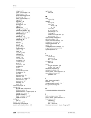 Index
230 Administrator’s Guide Confidential
exceptions 134
export_system_tables 135
flexagentwizard 136
groupconflictingassets 136
idefensesetup 137
import_system_tables 137
keytool 138
keytoolgui 138
kickbleep 138
listsubjectdns 139
logfu 139
manager 140
managerinventory 140
manager-no-wrapper 140
manager-reload-config 141
managersetup 141
managerstop 142
managersvc 142
managerthreaddump 142
managerup 142
monitor 143
netio 143
package 144
portinfo 145
querytuner 146
reenableuser 147
refcheck 148
regex 148
replayfilegen 148
resetpwd 149
resvalidate 149
ruledesc 150
runcertutil 150
runmodeutil 152
runpk12util 152
script 153
searchindex 153
sendlogs 154
tee 154
tempca 154
testbedconnection 155
threaddumps 155
tproc 156
uninstallservice 156
webserver 157
webserver-no-wrapper 157
webserversetup 157
webserversvc 157
websetup 158
whois 158
compression mode 84
configuration
ArcSight Web as a service 11
database monitor 86
database monitor e-mail recipients 86
Manager as a service 11
Manager logging 24
Oracle free-space check 87
SNMP trap sender 87
configuring
SSL 103
console command 129
consolesetup command 130
custom authentication scheme 104
cypher suite
FIPS 198
D
data
export 110
database
backup 109
check task
disable 178
list 179
checks 177
pc command 130
pm command 131
recovery 110
set threshold notification 108
xts command 132
databasesetup command 132
dbcheck command 132
dbview-generator command 133
deploylicense command 133
diagnostic information 26
digests 198
downloadcertificate command 133
dropSLPartitions command 134
dynamic properties 19
E
Email.vm file
contents 192
elements 191
how it works 193
encryption 37
FIPS 198
events
integrity algorithms 198
send as SNMP trap 87
exceptions command 134
expiration, certificate 215
export_system_tables command 135
external authentication 101
guidelines 101
F
failed logins, restricting 79
FIPS 140-2 197
flexagentwizard command 136
free space monitoring 108
G
groupconflictingassets command 136
I
idefensesetup command 137
import_system_tables command 137
Informative.vm file
contents 192
elements 191
how it works 193
initialization parameters, Oracle, changing 107
 