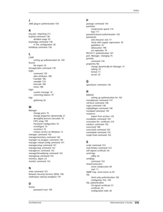 Index
Confidential Administrator’s Guide 231
J
JAAS plug-in authentication 104
K
key pair, importing 211
keytool command 138
detailed usage 43
keytoolgui command 138
in SSL configuration 38
kickbleep command 138
L
LDAP
setting up authentication for 104
license
file import 24
listsubjectdns command 139
logfu
command 139
data attributes 188
Example 186
example 124
intervals 189
menu 188
login
custom message 14
restricting failures 79
logs
gathering 26
M
Manager
change ports 75
change properties dynamically 21
decoupled process execution 10
FIPS setup 199
Password Configuration 76
reconfigure 75
reconnect 10
remove service on Windows 12
manager command 140
managerinventory command 140
manager-no-wrapper command 140
manager-reload-config command 141
managersetup command 141
managerstop command 142
managersvc command 142
managerthreaddump command 142
managerup command 142
memory, adjust 23
monitor command 143
N
netio command 143
Network Security Services (NSS) 198
notification velocity templates 191
O
Oracle
password reset 109
P
package command 144
partitions
compression speed 110
logs 111
password-based authentication 102
passwords
and character sets 77
check with regular expressions 78
guidelines 76
obfuscation 198
set expiration 79
PKCS#11 authentication 101
port, Manager, changing 75
portinfo
command 145
properties file
change dynamically for Manager 21
editing 18
format 17
secure 22
Q
querytuner command 146
R
RADIUS
setting up authentication for 102
reenableuser command 147
refcheck command 148
regex command 148
replayfilegen command 148
resetpwd command 149
resources
import from archive 125
resvalidate command 149
revocation list, certificate 216
ruledesc command 150
runcertutil 198
runcertutil command 150
runmodutil command 152
runpk12util command 152
S
script command 153
searchindex command 153
self-signed certificate 46
send logs
utility 26
sendlogs
command 154
SmartConnectors
event compression 84
start 11
SNMP trap, send events as 87
SSL
client-only authentication 105
configuring 103, 104
SSL authentication
CA-signed certificate 51
certificate 45
configuration tools 38
 