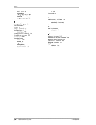 Index
232 Administrator’s Guide Confidential
how it works 44
overview 33
self-signed certificate 47
setup 58
verify certificate use 73
T
tablespace free space 108
tee command 154
tempca 44
tempca command 154
template files 193
customizing 194
testdbconnection command 155
threaddumps command 155
tproc command 156
troubleshooting
database 172
general 161
logfu 186
manager 170
partition archiver 168
SSL 173
turbo mode 84
U
uninstallservice command 156
users
re-enabling account 80
V
velocity templates
notification 191
W
webserver command 157
webserver-no-wrapper command 157
webserversetup command 157
webserversvc command 157
websetup command 158
whois
command 158
 