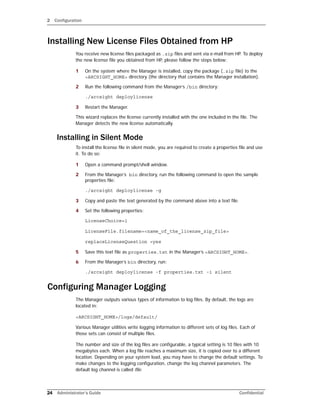2 Configuration
24 Administrator’s Guide Confidential
Installing New License Files Obtained from HP
You receive new license files packaged as .zip files and sent via e-mail from HP. To deploy
the new license file you obtained from HP, please follow the steps below:
1 On the system where the Manager is installed, copy the package (.zip file) to the
<ARCSIGHT_HOME> directory (the directory that contains the Manager installation).
2 Run the following command from the Manager’s /bin directory:
./arcsight deploylicense
3 Restart the Manager.
This wizard replaces the license currently installed with the one included in the file. The
Manager detects the new license automatically.
Installing in Silent Mode
To install the license file in silent mode, you are required to create a properties file and use
it. To do so:
1 Open a command prompt/shell window.
2 From the Manager’s bin directory, run the following command to open the sample
properties file:
./arcsight deploylicense -g
3 Copy and paste the text generated by the command above into a text file.
4 Set the following properties:
LicenseChoice=1
LicenseFile.filename=<name_of_the_license_zip_file>
replaceLicenseQuestion =yes
5 Save this text file as properties.txt in the Manager’s <ARCSIGHT_HOME>.
6 From the Manager’s bin directory, run:
./arcsight deploylicense -f properties.txt -i silent
Configuring Manager Logging
The Manager outputs various types of information to log files. By default, the logs are
located in:
<ARCSIGHT_HOME>/logs/default/
Various Manager utilities write logging information to different sets of log files. Each of
those sets can consist of multiple files.
The number and size of the log files are configurable, a typical setting is 10 files with 10
megabytes each. When a log file reaches a maximum size, it is copied over to a different
location. Depending on your system load, you may have to change the default settings. To
make changes to the logging configuration, change the log channel parameters. The
default log channel is called file.
 