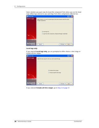 2 Configuration
28 Administrator’s Guide Confidential
Select whether you want only the local (the component from where you ran the Send
Logs utility) logs selected or you want logs from other components collected too.
Local logs only:
If you selected Local logs only, you are prompted to either choose a time range or
include all time ranges.
If you selected Include all time ranges, go to Step 2 on page 31.
 