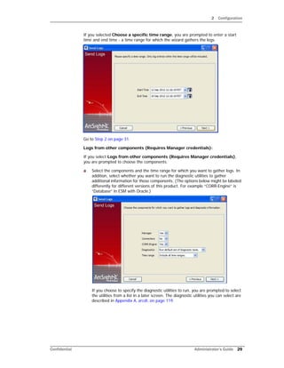 2 Configuration
Confidential Administrator’s Guide 29
If you selected Choose a specific time range, you are prompted to enter a start
time and end time - a time range for which the wizard gathers the logs.
Go to Step 2 on page 31.
Logs from other components (Requires Manager credentials):
If you select Logs from other components (Requires Manager credentials),
you are prompted to choose the components.
a Select the components and the time range for which you want to gather logs. In
addition, select whether you want to run the diagnostic utilities to gather
additional information for those components. (The options below might be labeled
differently for different versions of this product. For example “CORR-Engine” is
“Database” in ESM with Oracle.)
If you choose to specify the diagnostic utilities to run, you are prompted to select
the utilities from a list in a later screen. The diagnostic utilities you can select are
described in Appendix A‚ arcdt‚ on page 119.
 