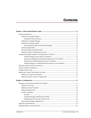 Confidential Administrator’s Guide 3
Contents
Chapter 1: Basic Administration Tasks ................................................................................ 9
Starting Components ....................................................................................................... 9
Starting the ArcSight Manager .................................................................................... 9
Decoupled Process Execution .............................................................................. 10
Stopping the ArcSight Manager ................................................................................. 10
Starting the ArcSight Console ................................................................................... 10
Reconnecting ArcSight Console to the Manager ..................................................... 10
Starting ArcSight Web ............................................................................................. 11
Starting ArcSight SmartConnectors ........................................................................... 11
Starting Connector Management Services ................................................................... 11
Configuring ArcSight Manager or ArcSight Web as a Service ................................................ 11
ArcSight Manager Service Setup on Windows ........................................................ 12
Starting and Stopping the ArcSight Manager Service on Windows ............................ 12
Removing the ArcSight Manager Service on Windows ............................................. 12
ArcSight Manager or ArcSight Web Service Setup on Unix Platforms ........................ 12
Reducing Impact of Anti-Virus Scanning ........................................................................... 13
License Tracking and Auditing ......................................................................................... 13
ArcSight System Tasks .................................................................................................. 14
Setting up a Custom Login Banner and Logo ..................................................................... 14
Setting up a Custom Login Banner ............................................................................ 14
Setting up Custom Logo for ArcSight Web .................................................................. 15
Chapter 2: Configuration ................................................................................................... 17
Managing and Changing Properties File Settings ................................................................ 17
Property File Format ................................................................................................ 17
Defaults and User Properties .................................................................................... 18
Editing Properties Files ............................................................................................. 18
Dynamic Properties ................................................................................................. 19
Example .......................................................................................................... 20
Changing Manager Properties Dynamically ........................................................... 21
Changing the Service Layer Container Port ........................................................... 22
Securing the Manager Properties File ......................................................................... 22
Adjusting Console Memory ............................................................................................. 23
Adjusting Pattern Discovery Memory ................................................................................ 23
 