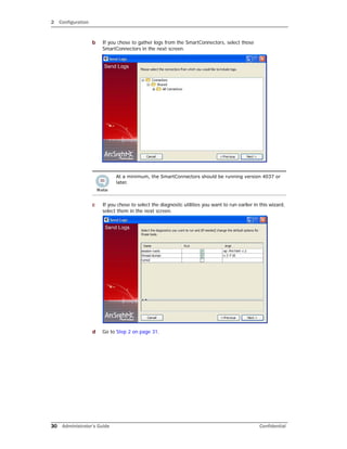 2 Configuration
30 Administrator’s Guide Confidential
b If you chose to gather logs from the SmartConnectors, select those
SmartConnectors in the next screen.
c If you chose to select the diagnostic utilities you want to run earlier in this wizard,
select them in the next screen.
d Go to Step 2 on page 31.
At a minimum, the SmartConnectors should be running version 4037 or
later.
 