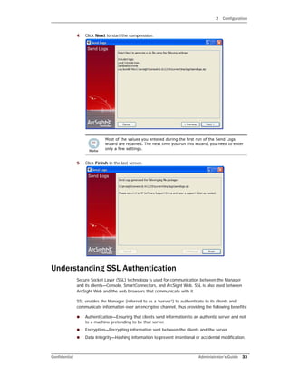 2 Configuration
Confidential Administrator’s Guide 33
4 Click Next to start the compression.
5 Click Finish in the last screen.
Understanding SSL Authentication
Secure Socket Layer (SSL) technology is used for communication between the Manager
and its clients—Console, SmartConnectors, and ArcSight Web. SSL is also used between
ArcSight Web and the web browsers that communicate with it.
SSL enables the Manager (referred to as a “server”) to authenticate to its clients and
communicate information over an encrypted channel, thus providing the following benefits:
 Authentication—Ensuring that clients send information to an authentic server and not
to a machine pretending to be that server.
 Encryption—Encrypting information sent between the clients and the server.
 Data Integrity—Hashing information to prevent intentional or accidental modification.
Most of the values you entered during the first run of the Send Logs
wizard are retained. The next time you run this wizard, you need to enter
only a few settings.
 