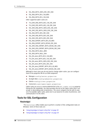 2 Configuration
38 Administrator’s Guide Confidential
 SSL_RSA_WITH_3DES_EDE_CBC_SHA
 SSL_RSA_WITH_RC4_128_MD5
 SSL_RSA_WITH_RC4_128_SHA
Other supported cipher suites are:
 TLS_DHE_RSA_WITH_AES_128_CBC_SHA
 TLS_DHE_DSS_WITH_AES_128_CBC_SHA
 SSL_DHE_RSA_WITH_3DES_EDE_CBC_SHA
 SSL_DHE_DSS_WITH_3DES_EDE_CBC_SHA
 SSL_RSA_WITH_DES_CBC_SHA
 SSL_DHE_RSA_WITH_DES_CBC_SHA
 SSL_DHE_DSS_WITH_DES_CBC_SHA
 SSL_RSA_EXPORT_WITH_RC4_40_MD5
 SSL_RSA_EXPORT_WITH_DES40_CBC_SHA
 SSL_DHE_RSA_EXPORT_WITH_DES40_CBC_SHA
 SSL_DHE_DSS_EXPORT_WITH_DES40_CBC_SHA
 SSL_RSA_WITH_NULL_MD5
 SSL_RSA_WITH_NULL_SHA
 SSL_DH_anon_WITH_RC4_128_MD5
 TLS_DH_anon_WITH_AES_128_CBC_SHA
 SSL_DH_anon_WITH_3DES_EDE_CBC_SHA
 SSL_DH_anon_WITH_DES_CBC_SHA
 SSL_DH_anon_EXPORT_WITH_RC4_40_MD5
 SSL_DH_anon_EXPORT_WITH_DES40_CBC_SHA
Although in most cases you do not need to change cipher suites, you can configure
them in the properties file for an ESM component:
 Manager—config/server.properties
 ArcSight Web—config/webserver.properties
 Clients—config/client.properties
 Connectors—user/agent/agent.properties
Cipher suites are set as a comma-delimited list in the ssl.cipher.suites property.
During the SSL handshake, the client provides this list as the cipher suites that it can
accept, in descending order of preference. The server compares the list with its own
set of acceptable cipher suites, picks one to use based on its order of preference, and
communicates it to the client.
Tools for SSL Configuration
Keytoolgui
The keytoolgui utility enables you to perform a number of SSL configuration tasks on
Windows. Some of these tasks are:
 “Using Keytoolgui to Export a Key Pair” on page 39
 “Using Keytoolgui to Import a Key Pair” on page 39
 