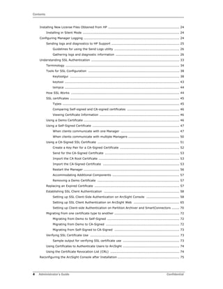 Contents
4 Administrator’s Guide Confidential
Installing New License Files Obtained from HP ................................................................... 24
Installing in Silent Mode ........................................................................................... 24
Configuring Manager Logging .......................................................................................... 24
Sending logs and diagnostics to HP Support ................................................................ 25
Guidelines for using the Send Logs utility ............................................................. 26
Gathering logs and diagnostic information ............................................................ 26
Understanding SSL Authentication ................................................................................... 33
Terminology ........................................................................................................... 34
Tools for SSL Configuration ...................................................................................... 38
Keytoolgui ....................................................................................................... 38
keytool ............................................................................................................ 43
tempca ............................................................................................................ 44
How SSL Works ...................................................................................................... 44
SSL certificates ....................................................................................................... 45
Types .............................................................................................................. 45
Comparing Self-signed and CA-signed certificates ................................................. 46
Viewing Certificate Information ........................................................................... 46
Using a Demo Certificate .......................................................................................... 46
Using a Self-Signed Certificate .................................................................................. 47
When clients communicate with one Manager ....................................................... 47
When clients communicate with multiple Managers ................................................ 50
Using a CA-Signed SSL Certificate ............................................................................. 51
Create a Key Pair for a CA-Signed Certificate ........................................................ 52
Send for the CA-Signed Certificate ...................................................................... 53
Import the CA Root Certificate ............................................................................ 53
Import the CA-Signed Certificate ........................................................................ 53
Restart the Manager .......................................................................................... 56
Accommodating Additional Components ............................................................... 57
Removing a Demo Certificate ............................................................................. 57
Replacing an Expired Certificate ................................................................................ 57
Establishing SSL Client Authentication ....................................................................... 58
Setting up SSL Client-Side Authentication on ArcSight Console ............................... 58
Setting up SSL Client Authentication on ArcSight Web ........................................... 65
Setting up Client-side Authentication on Partition Archiver and SmartConnectors ....... 70
Migrating from one certificate type to another ............................................................. 72
Migrating from Demo to Self-Signed .................................................................... 72
Migrating from Demo to CA-Signed ..................................................................... 72
Migrating from Self-Signed to CA-Signed ............................................................. 73
Verifying SSL Certificate Use .................................................................................... 73
Sample output for verifying SSL certificate use ..................................................... 73
Using Certificates to Authenticate Users to ArcSight ..................................................... 74
Using the Certificate Revocation List (CRL) ................................................................. 74
Reconfiguring the ArcSight Console after Installation .......................................................... 75
 