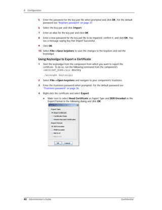 2 Configuration
40 Administrator’s Guide Confidential
5 Enter the password for the key pair file when prompted and click OK. For the default
password see “Keystore password” on page 37.
6 Select the key pair and click Import.
7 Enter an alias for the key pair and click OK.
8 Enter a new password for the key pair file to be imported, confirm it, and click OK. You
see a message saying Key Pair Import Successful.
9 Click OK.
10 Select File->Save keystore to save the changes to the keystore and exit the
keytoolgui.
Using Keytoolgui to Export a Certificate
1 Start the keytoolgui from the component from which you want to export the
certificate. To do so, run the following command from the component’s
<ARCSIGHT_HOME>/bin directory.
./arcsight keytoolgui
2 Select File->Open keystore and navigate to your component’s truststore.
3 Enter the truststore password when prompted. For the default password see
“Truststore password” on page 36.
4 Right-click the certificate and select Export.
e Make sure to select Head Certificate as Export Type and DER Encoded as the
Export Format in the following dialog and click OK:
 