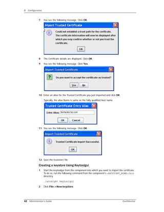 2 Configuration
42 Administrator’s Guide Confidential
7 You see the following message. Click OK.
8 The Certificate details are displayed. Click OK.
9 You see the following message. Click Yes.
10 Enter an alias for the Trusted Certificate you just imported and click OK.
Typically, the alias Name is same as the fully qualified host name.
11 You see the following message. Click OK.
12 Save the truststore file.
Creating a keystore Using Keytoolgui
1 Start the keytoolgui from the component into which you want to import the certificate.
To do so, run the following command from the component’s <ARCSIGHT_HOME>/bin
directory.
./arcsight keytoolgui
2 Click File->New keystore.
 