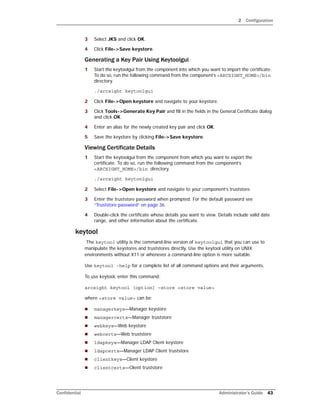 2 Configuration
Confidential Administrator’s Guide 43
3 Select JKS and click OK.
4 Click File->Save keystore.
Generating a Key Pair Using Keytoolgui
1 Start the keytoolgui from the component into which you want to import the certificate.
To do so, run the following command from the component’s <ARCSIGHT_HOME>/bin
directory.
./arcsight keytoolgui
2 Click File->Open keystore and navigate to your keystore.
3 Click Tools->Generate Key Pair and fill in the fields in the General Certificate dialog
and click OK.
4 Enter an alias for the newly created key pair and click OK.
5 Save the keystore by clicking File->Save keystore.
Viewing Certificate Details
1 Start the keytoolgui from the component from which you want to export the
certificate. To do so, run the following command from the component’s
<ARCSIGHT_HOME>/bin directory.
./arcsight keytoolgui
2 Select File->Open keystore and navigate to your component’s truststore.
3 Enter the truststore password when prompted. For the default password see
“Truststore password” on page 36.
4 Double-click the certificate whose details you want to view. Details include valid date
range, and other information about the certificate.
keytool
The keytool utility is the command-line version of keytoolgui that you can use to
manipulate the keystores and truststores directly. Use the keytool utility on UNIX
environments without X11 or whenever a command-line option is more suitable.
Use keytool -help for a complete list of all command options and their arguments.
To use keytool, enter this command:
arcsight keytool [option] –store <store value>
where <store value> can be:
 managerkeys—Manager keystore
 managercerts—Manager truststore
 webkeys—Web keystore
 webcerts—Web truststore
 ldapkeys—Manager LDAP Client keystore
 ldapcerts—Manager LDAP Client truststore
 clientkeys—Client keystore
 clientcerts—Client truststore
 