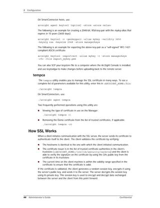 2 Configuration
44 Administrator’s Guide Confidential
On SmartConnector hosts, use:
arcsight agent keytool [option] –store <store value>
The following is an example for creating a 2048-bit, RSA key-pair with the mykey alias that
expires in 10 years (3650 days).
arcsight keytool -v -genkeypair -alias mykey -validity 3650
-keyalg rsa -keysize 2048 -store managerkeys
The following is an example for exporting the above key-pair as a "self-signed" RFC-1421
compliant ASCII certificate.
arcsight keytool -exportcert -alias mykey -v -store managerkeys
-rfc -file export_mykey.pem
You can also SCP your keystore file to a computer where the ArcSight Console is installed
and use keytoolgui to make changes before uploading back to the remote server.
tempca
The tempca utility enables you to manage the SSL certificate in many ways. To see a
complete list of parameters available for this utility, enter this in <ARCSIGHT_HOME>/bin:
./arcsight tempca
On SmartConnectors, use:
./arcsight agent tempca
Two frequently performed operations using this utility are:
 Viewing the type of certificate in use on the Manager:
./arcsight tempca –i
 Removing the Demo certificate from the list of trusted certificates, if applicable:
./arcsight tempca -rc
How SSL Works
When a client initiates communication with the SSL server, the server sends its certificate to
authenticate itself to the client. The client validates the certificate by verifying:
 The hostname is identical to the one with which the client initiated communication.
 The certificate issuer is in the list of trusted certificate authorities in the client’s
truststore (<ARCSIGHT_HOME>/jre/lib/security/cacerts) and the client is
able to verify the signature on the certificate by using the CA’s public key from the
certificate in its truststore.
 The current time on the client machine is within the validity range specified in the
certificate to ensure that the certificate is valid.
If the certificate is validated, the client generates a random session key, encrypts it using
the server’s public key, and sends it to the server. The server decrypts the session key
using its private key. This session key is used to encrypt and decrypt data exchanged
between the server and the client from this point forward.
 
