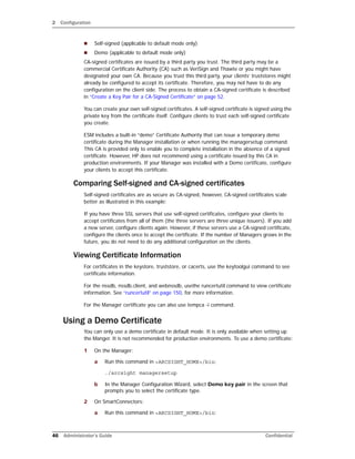 2 Configuration
46 Administrator’s Guide Confidential
 Self-signed (applicable to default mode only)
 Demo (applicable to default mode only)
CA-signed certificates are issued by a third party you trust. The third party may be a
commercial Certificate Authority (CA) such as VeriSign and Thawte or you might have
designated your own CA. Because you trust this third party, your clients’ truststores might
already be configured to accept its certificate. Therefore, you may not have to do any
configuration on the client side. The process to obtain a CA-signed certificate is described
in “Create a Key Pair for a CA-Signed Certificate” on page 52.
You can create your own self-signed certificates. A self-signed certificate is signed using the
private key from the certificate itself. Configure clients to trust each self-signed certificate
you create.
ESM includes a built-in “demo” Certificate Authority that can issue a temporary demo
certificate during the Manager installation or when running the managersetup command.
This CA is provided only to enable you to complete installation in the absence of a signed
certificate. However, HP does not recommend using a certificate issued by this CA in
production environments. If your Manager was installed with a Demo certificate, configure
your clients to accept this certificate.
Comparing Self-signed and CA-signed certificates
Self-signed certificates are as secure as CA-signed, however, CA-signed certificates scale
better as illustrated in this example:
If you have three SSL servers that use self-signed certificates, configure your clients to
accept certificates from all of them (the three servers are three unique issuers). If you add
a new server, configure clients again. However, if these servers use a CA-signed certificate,
configure the clients once to accept the certificate. If the number of Managers grows in the
future, you do not need to do any additional configuration on the clients.
Viewing Certificate Information
For certificates in the keystore, truststore, or cacerts, use the keytoolgui command to see
certificate information.
For the nssdb, nssdb.client, and webnssdb, usethe runcertutil command to view certificate
information. See “runcertutil” on page 150, for more information.
For the Manager certificate you can also use tempca -i command.
Using a Demo Certificate
You can only use a demo certificate in default mode. It is only available when setting up
the Manger. It is not recommended for production environments. To use a demo certificate:
1 On the Manager:
a Run this command in <ARCSIGHT_HOME>/bin:
./arcsight managersetup
b In the Manager Configuration Wizard, select Demo key pair in the screen that
prompts you to select the certificate type.
2 On SmartConnectors:
a Run this command in <ARCSIGHT_HOME>/bin:
 