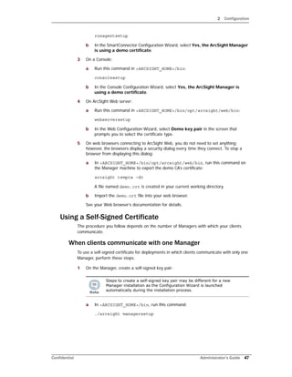 2 Configuration
Confidential Administrator’s Guide 47
runagentsetup
b In the SmartConnector Configuration Wizard, select Yes, the ArcSight Manager
is using a demo certificate.
3 On a Console:
a Run this command in <ARCSIGHT_HOME>/bin:
consolesetup
b In the Console Configuration Wizard, select Yes, the ArcSight Manager is
using a demo certificate.
4 On ArcSight Web server:
a Run this command in <ARCSIGHT_HOME>/bin/opt/arcsight/web/bin:
webserversetup
b In the Web Configuration Wizard, select Demo key pair in the screen that
prompts you to select the certificate type.
5 On web browsers connecting to ArcSight Web, you do not need to set anything;
however, the browsers display a security dialog every time they connect. To stop a
browser from displaying this dialog:
a In <ARCSIGHT_HOME>/bin/opt/arcsight/web/bin, run this command on
the Manager machine to export the demo CA’s certificate:
arcsight tempca –dc
A file named demo.crt is created in your current working directory.
b Import the demo.crt file into your web browser.
See your Web browser’s documentation for details.
Using a Self-Signed Certificate
The procedure you follow depends on the number of Managers with which your clients
communicate.
When clients communicate with one Manager
To use a self-signed certificate for deployments in which clients communicate with only one
Manager, perform these steps:
1 On the Manager, create a self-signed key pair:
a In <ARCSIGHT_HOME>/bin, run this command:
./arcsight managersetup
Steps to create a self-signed key pair may be different for a new
Manager installation as the Configuration Wizard is launched
automatically during the installation process.
 