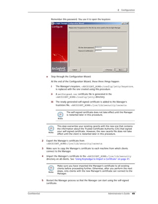 2 Configuration
Confidential Administrator’s Guide 49
Remember this password. You use it to open the keystore.
e Step through the Configuration Wizard.
At the end of the Configuration Wizard, these three things happen:
i The Manager’s keystore, <ARCSIGHT_HOME>/config/jetty/keystore,
is replaced with the one created using this procedure.
ii A selfsigned.cer certificate file is generated in the
<ARCSIGHT_HOME>/config/jetty directory.
iii The newly generated self-signed certificate is added to the Manager’s
truststore file, <ARCSIGHT_HOME>/jre/lib/security/cacerts.
2 Export the Manager’s certificate from
<ARCSIGHT_HOME>/jre/lib/security/cacerts.
3 Make sure to copy the Manager’s certificate to each machine from which clients
connect to the Manager.
4 Import the Manager’s certificate to the <ARCSIGHT_HOME>/jre/lib/security
directory on all clients. See “Using Keytoolgui to Import a Certificate” on page 41.
5 Restart the Manager process so that the Manager can start using the self-signed
certificate.
The self-signed certificate does not take effect until the Manager
is restarted later in this procedure.
This step overwrites your existing cacerts with the new one that contains
the information about the Trusted Certificate Authority (CA) that signed
your self-signed certificate. However, the new cacerts file does not take
effect until the client is restarted later in this procedure.
Make sure you have imported the Manager’s certificate to all existing
clients before proceeding further. Otherwise, after you perform the next
steps, only clients with the new Manager’s certificate can connect to the
Manager.
 