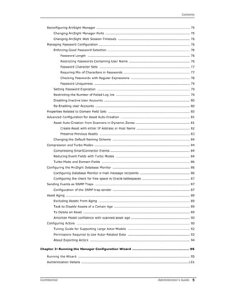 Contents
Confidential Administrator’s Guide 5
Reconfiguring ArcSight Manager ...................................................................................... 75
Changing ArcSight Manager Ports .............................................................................. 75
Changing ArcSight Web Session Timeouts .................................................................. 76
Managing Password Configuration .................................................................................... 76
Enforcing Good Password Selection ............................................................................ 76
Password Length .............................................................................................. 76
Restricting Passwords Containing User Name ........................................................ 76
Password Character Sets ................................................................................... 77
Requiring Mix of Characters in Passwords ............................................................. 77
Checking Passwords with Regular Expressions ...................................................... 78
Password Uniqueness ........................................................................................ 79
Setting Password Expiration ..................................................................................... 79
Restricting the Number of Failed Log Ins .................................................................... 79
Disabling Inactive User Accounts ............................................................................... 80
Re-Enabling User Accounts ....................................................................................... 80
Properties Related to Domain Field Sets ........................................................................... 80
Advanced Configuration for Asset Auto-Creation ................................................................ 81
Asset Auto-Creation from Scanners in Dynamic Zones .................................................. 81
Create Asset with either IP Address or Host Name ................................................. 82
Preserve Previous Assets ................................................................................... 83
Changing the Default Naming Scheme ....................................................................... 84
Compression and Turbo Modes ........................................................................................ 84
Compressing SmartConnector Events ......................................................................... 84
Reducing Event Fields with Turbo Modes .................................................................... 84
Turbo Mode and Domain Fields ................................................................................. 86
Configuring the ArcSight Database Monitor ....................................................................... 86
Configuring Database Monitor e-mail message recipients .............................................. 86
Configuring the check for free space in Oracle tablespaces ............................................ 87
Sending Events as SNMP Traps ....................................................................................... 87
Configuration of the SNMP trap sender ....................................................................... 87
Asset Aging .................................................................................................................. 89
Excluding Assets From Aging .................................................................................... 89
Task to Disable Assets of a Certain Age ...................................................................... 89
To Delete an Asset .................................................................................................. 89
Amortize Model confidence with scanned asset age ...................................................... 90
Configuring Actors ........................................................................................................ 90
Tuning Guide for Supporting Large Actor Models ......................................................... 92
Permissions Required to Use Actor-Related Data ......................................................... 93
About Exporting Actors ............................................................................................ 94
Chapter 3: Running the Manager Configuration Wizard ..................................................... 95
Running the Wizard ....................................................................................................... 95
Authentication Details ...................................................................................................101
 