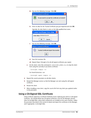 2 Configuration
Confidential Administrator’s Guide 51
iii You see the following message. Click OK.
iv Enter an alias for the Trusted Certificate you just imported and click OK.
Typically, the alias Name is same as the fully qualified host name.
v You see the following message. Click OK.
vi Save the truststore file.
vii Repeat Steps i through vi for all self-signed certificates you copied.
e On the client, enter this command in <ARCSIGHT_HOME>/bin to stop the client
from using the currently in-use Demo certificate:
./arcsight tempca -rc
For SmartConnectors, run:
./arcsight agent tempca –rc
4 Repeat this cacerts procedure on all other clients.
5 Restart the Manager service so that the Manager can start using the self-signed
certificate.
6 Restart the client.
7 When installing a new client, copy the cacerts file from any client you updated earlier
in this procedure.
Using a CA-Signed SSL Certificate
Using certificate signed by a Certificate Authority means replacing your demo or self-signed
certificate. You should obtain two CA-signed certificates—one for the Manager and the
other for ArcSight Web, unless both components are installed on the same machine. Follow
the procedure described in this section to obtain and import the certificates to the Manager,
and if appropriate, to ArcSight Web.
 