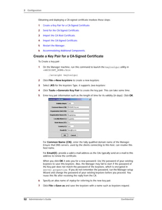 2 Configuration
52 Administrator’s Guide Confidential
Obtaining and deploying a CA-signed certificate involves these steps:
1 Create a Key Pair for a CA-Signed Certificate.
2 Send for the CA-Signed Certificate.
3 Import the CA Root Certificate.
4 Import the CA-Signed Certificate.
5 Restart the Manager.
6 Accommodating Additional Components.
Create a Key Pair for a CA-Signed Certificate
To Create a key pair:
1 On the Manager machine, run this command to launch the keytoolgui utility in
<ARCSIGHT_HOME>/bin:
./arcsight keytoolgui
2 Click File->New keystore to create a new keystore.
3 Select JKS for the keystore Type, it supports Java keystore:
4 Click Tools->Generate Key Pair to create the key pair. This can take some time.
5 Enter key pair information such as the length of time for its validity (in days). Click OK.
For Common Name (CN), enter the fully qualified domain name of the Manager.
Ensure that DNS servers, used by the clients connecting to this host, can resolve this
host name.
For Email(E), provide a valid e-mail address as the CAs typically send an e-mail to this
address to renew the certificate.
When you click OK it asks you for a new password. Use the password of your existing
keystore to save this keystore. Also, the Manager may fail to start if the password of
the Key pair does not match the password of the keystore, which is encrypted in
server.properties. If you do not remember the password, run the Manager setup
Wizard and change the password of your existing keystore before you proceed. You
reuse this file after receiving the reply from the CA.
6 Specify an alias name of mykey for referring to the new key pair.
7 Click File->Save as and save the keystore with a name such as keystore.request.
 