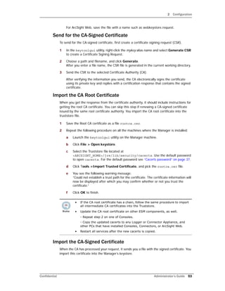 2 Configuration
Confidential Administrator’s Guide 53
For ArcSight Web, save the file with a name such as webkeystore.request.
Send for the CA-Signed Certificate
To send for the CA-signed certificate, first create a certificate signing request (CSR).
1 In the keytoolgui utility, right-click the mykey alias name and select Generate CSR
to create a Certificate Signing Request.
2 Choose a path and filename, and click Generate.
After you enter a file name, the CSR file is generated in the current working directory.
3 Send the CSR to the selected Certificate Authority (CA).
After verifying the information you send, the CA electronically signs the certificate
using its private key and replies with a certification response that contains the signed
certificate.
Import the CA Root Certificate
When you get the response from the certificate authority, it should include instructions for
getting the root CA certificate. You can skip this step if renewing a CA-signed certificate
issued by the same root certificate authority. You import the CA root certificate into the
truststore file.
1 Save the Root CA certificate as a file rootca.cer.
2 Repeat the following procedure on all the machines where the Manager is installed:
a Launch the keytoolgui utility on the Manager machine.
b Click File > Open keystore.
c Select the Truststore file located at
<ARCSIGHT_HOME>/jre/lib/security/cacerts. Use the default password
to open cacerts. For the default password see “Cacerts password” on page 37.
d Click Tools >Import Trusted Certificate, and pick the rootca.cer file.
e You see the following warning message:
“Could not establish a trust path for the certificate. The certificate information will
now be displayed after which you may confirm whether or not you trust the
certificate.”
f Click OK to finish.
Import the CA-Signed Certificate
When the CA has processed your request, it sends you a file with the signed certificate. You
import this certificate into the Manager’s keystore.
• If the CA root certificate has a chain, follow the same procedure to import
all intermediate CA certificates into the Truststore.
• Update the CA root certificate on other ESM components, as well.
- Repeat step 2 on one of Consoles.
- Copy the updated cacerts to any Logger or Connector Appliance, and
other PCs that have installed Consoles, Connectors, or ArcSight Web.
• Restart all services after the new cacerts is copied.
 