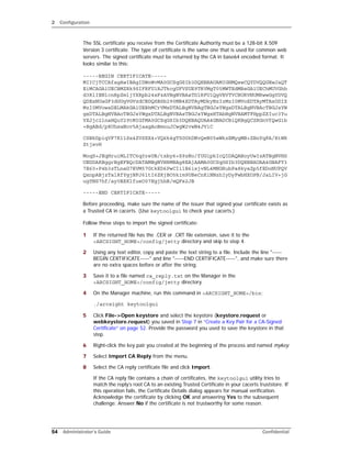 2 Configuration
54 Administrator’s Guide Confidential
The SSL certificate you receive from the Certificate Authority must be a 128-bit X.509
Version 3 certificate. The type of certificate is the same one that is used for common web
servers. The signed certificate must be returned by the CA in base64 encoded format. It
looks similar to this:
-----BEGIN CERTIFICATE-----
MIICjTCCAfagAwIBAgIDWnWvMA0GCSqGSIb3DQEBBAUAMIGHMQswCQYDVQQGEwJaQT
EiMCAGA1UECBMZRk9SIFRFU1RJTkcgUFVSUE9TRVMgT05MWTEdMBsGA1UEChMUVGhh
d3RlIENlcnRpZmljYXRpb24xFzAVBgNVBAsTDlRFU1QgVEVTVCBURVNUMRwwGgYDVQ
QDExNUaGF3dGUgVGVzdCBDQSBSb290MB4XDTAyMDkyNzIzMzI0MVoXDTAyMTAxODIZ
MzI0MVowaDELMAkGA1UEBhMCrVMxDTALBgNVBAgTBGJsYWgxDTALBgNVBAcTBGJsYW
gxDTALBgNVBAoTBGJsYWgxDTALBgNVBAsTBGJsYWgxHTAbBgNVBAMTFHppZXIuc3Yu
YXJjc2lnaHQuY29tMIGfMA0GCSqGSIb3DQEBAQUAA4GNADCBiQKBgQCZRGnVfQwG1b
+BgABd/p8UhsaNov5AjaagAoBmouJCwgW2vwN4JViC
CSBkDpiqVF7K11Sx4ZVSXX4+VQ6k4gT5G0kDNvQeN05wWkzEMygMB+ZBnYqPA/XtWR
ZtjxvH
MoqS+JEqHruiMLITC6q0reUB/txby6+S9zNo/fUG1pkIcQIDAQABoyUwIzATBgNVHS
UEDDAKBggrBgEFBQcDATAMBgNVHRMBAg8EAjAAMA0GCSqGSIb3DQEBBAUAA4GBAFY3
7E60+P4b3zTLnaG7EVM57GtkED6PwCIilB6ixjvNL4MNGRubPa8kyaZp5fEDoNUPQV
QxnpABjzTalRfYgjNFJ6ltI6ZKjBO5kim9UBeCnKiNNzhIyDyFwbHXOPB/JaLIV+jG
ugYNS7hf/ay0BXKlfueO07EgjhhB/mQFs2JB
-----END CERTIFICATE-----
Before proceeding, make sure the name of the issuer that signed your certificate exists as
a Trusted CA in cacerts. (Use keytoolgui to check your cacerts.)
Follow these steps to import the signed certificate:
1 If the returned file has the .CER or .CRT file extension, save it to the
<ARCSIGHT_HOME>/config/jetty directory and skip to step 4.
2 Using any text editor, copy and paste the text string to a file. Include the line "-----
BEGIN CERTIFICATE-----" and line "-----END CERTIFICATE-----", and make sure there
are no extra spaces before or after the string.
3 Save it to a file named ca_reply.txt on the Manager in the
<ARCSIGHT_HOME>/config/jetty directory.
4 On the Manager machine, run this command in <ARCSIGHT_HOME>/bin:
./arcsight keytoolgui
5 Click File->Open keystore and select the keystore (keystore.request or
webkeystore.request) you saved in Step 7 in “Create a Key Pair for a CA-Signed
Certificate” on page 52. Provide the password you used to save the keystore in that
step.
6 Right-click the key pair you created at the beginning of the process and named mykey.
7 Select Import CA Reply from the menu.
8 Select the CA reply certificate file and click Import.
If the CA reply file contains a chain of certificates, the keytoolgui utility tries to
match the reply’s root CA to an existing Trusted Certificate in your cacerts truststore. If
this operation fails, the Certificate Details dialog appears for manual verification.
Acknowledge the certificate by clicking OK and answering Yes to the subsequent
challenge. Answer No if the certificate is not trustworthy for some reason.
 