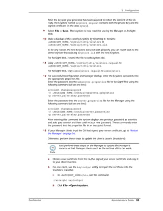 2 Configuration
Confidential Administrator’s Guide 55
After the key pair you generated has been updated to reflect the content of the CA
reply, the keystore named keystore.request contains both the private key and the
signed certificate (in the alias mykey).
9 Select File > Save. The keystore is now ready for use by the Manager or ArcSight
Web.
10 Make a backup of the existing keystore by renaming it: Rename
<ARCSIGHT_HOME>/config/jetty/keystore to
<ARCSIGHT_HOME>/config/jetty/keystore.old.
If, for any reason, the new keystore does not work properly, you can revert back to the
demo keystore by replacing keystore.old with the new keystore.
For ArcSight Web, rename the file to webkeystore.old.
11 Copy <ARCSIGHT_HOME>/config/jetty/keystore.request to
<ARCSIGHT_HOME>/config/jetty/keystore.
For ArcSight Web, copy webkeystore.request to webkeystore.
12 For successful reconfiguration and Manager startup, enter the keystore passwords into
the appropriate properties file.
Enter the password into the webserver.properties file for ArcSight Web using the
following command (all on one line):
arcsight changepassword
-f <ARCSIGHT_HOME>/config/webserver.properties
-p server.privatekey.password
Enter the password into the server.properties file for the Manager using the
following command (all on one line):
arcsight changepassword
-f <ARCSIGHT_HOME>/config/server.properties
-p server.privatekey.password
After entering this command the system displays the previous password as asterisks
and asks you to enter and then confirm your new password. These commands enter
the password into the properties file in an encrypted format.
13 If your Manager clients trust the CA that signed your server certificate, go to “Restart
the Manager” on page 56.
Otherwise, perform these steps to update the client’s cacerts (truststore):
a Obtain a root certificate from the CA that signed your server certificate and copy it
to your client machine.
b For one client, use the keytoolgui utility to import the certificate into the
truststore (cacerts):
i In <ARCSIGHT_HOME>/bin, run this command:
./arcsight keytoolgui
ii Click File->Open keystore.
Also perform these steps on the Manager to update the Manager’s
cacerts so that Manager clients such as the archive utility can work.
 