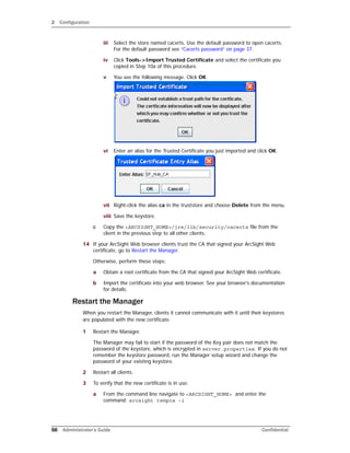 2 Configuration
56 Administrator’s Guide Confidential
iii Select the store named cacerts. Use the default password to open cacerts.
For the default password see “Cacerts password” on page 37.
iv Click Tools->Import Trusted Certificate and select the certificate you
copied in Step 10a of this procedure.
v You see the following message. Click OK.
vi Enter an alias for the Trusted Certificate you just imported and click OK.
vii Right-click the alias ca in the truststore and choose Delete from the menu.
viii Save the keystore.
c Copy the <ARCSIGHT_HOME>/jre/lib/security/cacerts file from the
client in the previous step to all other clients.
14 If your ArcSight Web browser clients trust the CA that signed your ArcSight Web
certificate, go to Restart the Manager.
Otherwise, perform these steps:
a Obtain a root certificate from the CA that signed your ArcSight Web certificate.
b Import the certificate into your web browser. See your browser’s documentation
for details.
Restart the Manager
When you restart the Manager, clients it cannot communicate with it until their keystores
are populated with the new certificate.
1 Restart the Manager.
The Manager may fail to start if the password of the Key pair does not match the
password of the keystore, which is encrypted in server.properties. If you do not
remember the keystore password, run the Manager setup wizard and change the
password of your existing keystore.
2 Restart all clients.
3 To verify that the new certificate is in use:
a From the command line navigate to <ARCSIGHT_HOME> and enter the
command: arcsight tempca -i
 