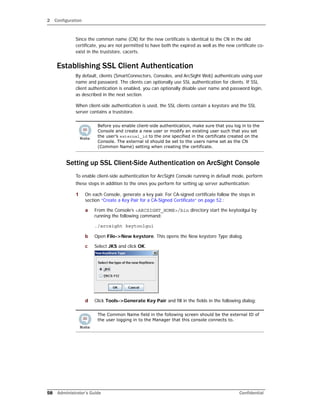 2 Configuration
58 Administrator’s Guide Confidential
Since the common name (CN) for the new certificate is identical to the CN in the old
certificate, you are not permitted to have both the expired as well as the new certificate co-
exist in the truststore, cacerts.
Establishing SSL Client Authentication
By default, clients (SmartConnectors, Consoles, and ArcSight Web) authenticate using user
name and password. The clients can optionally use SSL authentication for clients. If SSL
client authentication is enabled, you can optionally disable user name and password login,
as described in the next section.
When client-side authentication is used, the SSL clients contain a keystore and the SSL
server contains a truststore.
Setting up SSL Client-Side Authentication on ArcSight Console
To enable client-side authentication for ArcSight Console running in default mode, perform
these steps in addition to the ones you perform for setting up server authentication:
1 On each Console, generate a key pair. For CA-signed certificate follow the steps in
section “Create a Key Pair for a CA-Signed Certificate” on page 52.:
a From the Console’s <ARCSIGHT_HOME>/bin directory start the keytoolgui by
running the following command:
./arcsight keytoolgui
b Open File->New keystore. This opens the New keystore Type dialog.
c Select JKS and click OK.
d Click Tools->Generate Key Pair and fill in the fields in the following dialog:
Before you enable client-side authentication, make sure that you log in to the
Console and create a new user or modify an existing user such that you set
the user’s external_id to the one specified in the certificate created on the
Console. The external id should be set to the users name set as the CN
(Common Name) setting when creating the certificate.
The Common Name field in the following screen should be the external ID of
the user logging in to the Manager that this console connects to.
 