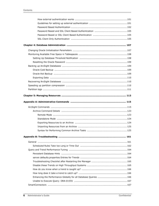 Contents
6 Administrator’s Guide Confidential
How external authentication works .....................................................................101
Guidelines for setting up external authentication ..................................................101
Password Based Authentication ..........................................................................102
Password Based and SSL Client Based Authentication ...........................................105
Password Based or SSL Client Based Authentication .............................................105
SSL Client Only Authentication ..........................................................................105
Chapter 4: Database Administration ............................................................................... 107
Changing Oracle Initialization Parameters ........................................................................107
Monitoring Available Free Space in Tablespaces ................................................................108
Setting Up Database Threshold Notification ...............................................................108
Resetting the Oracle Password .................................................................................109
Backing up ArcSight Databases ......................................................................................109
Oracle Cold Backup ................................................................................................109
Oracle Hot Backup .................................................................................................109
Exporting Data ......................................................................................................110
Recovering ArcSight Databases ......................................................................................110
Speeding up partition compression .................................................................................110
Partition logs ...............................................................................................................111
Chapter 5: Managing Resources ...................................................................................... 113
Appendix A: Administrative Commands .......................................................................... 115
ArcSight Commands .....................................................................................................115
Archive Command Details .......................................................................................123
Remote Mode ..................................................................................................123
Standalone Mode .............................................................................................124
Exporting Resources to an Archive .....................................................................124
Importing Resources from an Archive .................................................................125
Syntax for Performing Common Archive Tasks .....................................................125
Appendix B: Troubleshooting .......................................................................................... 161
General ......................................................................................................................161
Scheduled Rules Take too Long or Time Out ..............................................................162
Query and Trend Performance Tuning .............................................................................164
Persistent Database Hints .......................................................................................164
server.defaults.properties Entries for Trends ..............................................................164
Troubleshooting Checklist after Restarting the Manager ...............................................165
Disable these Trends on High Throughput Systems .....................................................165
How do you know when a trend is caught up? ............................................................166
How long does it take a trend to catch up? ................................................................166
Enhancing the Performance Globally for all Database Queries .......................................166
Unable to Execute Query: ORA-01555 ......................................................................167
SmartConnectors .........................................................................................................167
 