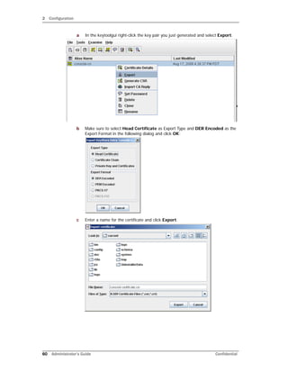 2 Configuration
60 Administrator’s Guide Confidential
a In the keytoolgui right-click the key pair you just generated and select Export.
b Make sure to select Head Certificate as Export Type and DER Encoded as the
Export Format in the following dialog and click OK:
c Enter a name for the certificate and click Export.
 