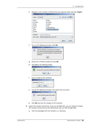 2 Configuration
Confidential Administrator’s Guide 63
e Navigate to the Console’s certificate that you exported earlier and click Import.
f You see the following message. Click OK.
g Review the certificate details and click OK.
h Click Yes in the following dialog.
i Enter an alias for the certificate.
j You get the following message if the import was successful.
k Click OK and save the changes to the truststore.
8 Export the Console’s private key. If you use ArcSight Web, you are required to import
the Console’s private key into the Web browser you use with ArcSight Web.
a Start the keytoolgui from the Console’s bin directory.
 