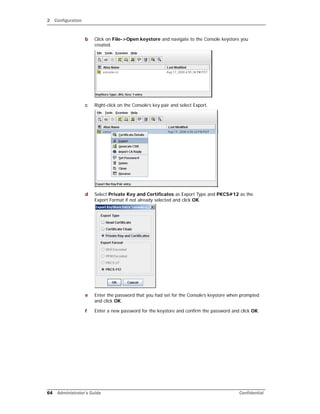 2 Configuration
64 Administrator’s Guide Confidential
b Click on File->Open keystore and navigate to the Console keystore you
created.
c Right-click on the Console’s key pair and select Export.
d Select Private Key and Certificates as Export Type and PKCS#12 as the
Export Format if not already selected and click OK.
e Enter the password that you had set for the Console’s keystore when prompted
and click OK.
f Enter a new password for the keystore and confirm the password and click OK.
 