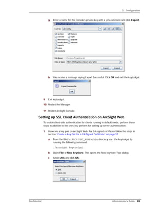 2 Configuration
Confidential Administrator’s Guide 65
g Enter a name for the Console’s private key with a .pfx extension and click Export.
h You receive a message saying Export Successful. Click OK and exit the keytoolgui.
9 Exit keytoolgui.
10 Restart the Manager.
11 Restart ArcSight Console.
Setting up SSL Client Authentication on ArcSight Web
To enable client-side authentication for clients running in default mode, perform these
steps in addition to the ones you perform for setting up server authentication:
1 Generate a key pair on ArcSight Web. For CA-signed certificate follow the steps in
section “Create a Key Pair for a CA-Signed Certificate” on page 52
a From the Web’s <ARCSIGHT_HOME>/bin directory start the keytoolgui by
running the following command:
./arcsight keytoolgui
b Open File->New keystore. This opens the New keystore Type dialog.
c Select JKS and click OK.
 