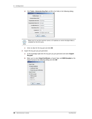 2 Configuration
66 Administrator’s Guide Confidential
d Click Tools->Generate Key Pair and fill in the fields in the following dialog:
e Enter an alias for the key pair and click OK.
2 Export the key pair you just generated.
a In the keytoolgui right-click the key pair you just generated and select Export
Key pair.
b Make sure to select Head Certificate as Export Type and DER Encoded as the
Export Format in the following dialog and click OK:
Make sure to use the machine name or IP address on which ArcSight Web is
installed for the CN name.
 