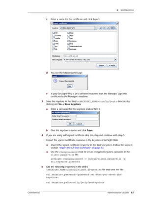 2 Configuration
Confidential Administrator’s Guide 67
c Enter a name for the certificate and click Export.
d You see the following message:
e If your ArcSight Web is on a different machine than the Manager, copy this
certificate to the Manager’s machine.
3 Save the keystore in the Web’s <ARCSIGHT_HOME>/config/jetty directory by
clicking on File->Save keystore.
a Enter a password for the keystore and confirm it.
b Give the keystore a name and click Save.
4 If you are using self-signed certificate skip this step and continue with step 5.
Import the signed certificate response in the keystore of ArcSight Web.
 Import the signed certificate response in the Web’s keystore. Follow the steps in
section “Import the CA Root Certificate” on page 53.
 Use the changepassword tool to set an encrypted keystore password in the
client.properties file:
arcsight changepassword -f config/client.properties -p
ssl.keystore.password
5 Add the following properties in the Web’s
<ARCSIGHT_HOME>/config/client.properties file and save the file:
ssl.keystore.password=<password-set-when-you-saved-the-
keystore>
ssl.keystore.path=config/jetty/webkeystore
 