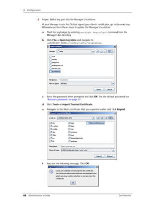 2 Configuration
68 Administrator’s Guide Confidential
6 Import Web’s key pair into the Manager’s truststore.
If your Manager trusts the CA that signed your client’s certificates, go to the next step.
Otherwise perform these steps to update the Manager’s truststore.
a Start the keytoolgui by entering arcsight keytoolgui command from the
Manager’s bin directory.
b Click File->Open keystore and navigate to
<ARCSIGHT_HOME>/config/jetty/truststore.
c Enter the password when prompted and click OK. For the default password see
“Keystore password” on page 37.
d Click Tools->Import Trusted Certificate.
e Navigate to the Web’s certificate that you exported earlier and click Import.
f You see the following message. Click OK.
 