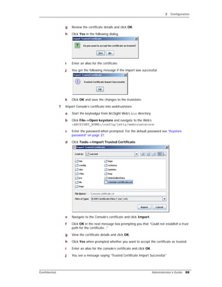 2 Configuration
Confidential Administrator’s Guide 69
g Review the certificate details and click OK.
h Click Yes in the following dialog.
i Enter an alias for the certificate.
j You get the following message if the import was successful.
k Click OK and save the changes to the truststore.
7 Import Console’s certificate into webtruststore.
a Start the keytoolgui from ArcSight Web’s bin directory.
b Click File->Open keystore and navigate to the Web’s
<ARCSIGHT_HOME>/config/jetty/webtruststore.
c Enter the password when prompted. For the default password see “Keystore
password” on page 37.
d Click Tools->Import Trusted Certificate.
e Navigate to the Console’s certificate and click Import.
f Click OK in the next message box prompting you that “Could not establish a trust
path for the certificate...”
g View the certificate details and click OK.
h Click Yes when prompted whether you want to accept the certificate as trusted.
i Enter an alias for the console’s certificate and click OK.
j You see a message saying “Trusted Certificate Import Successful.”
 