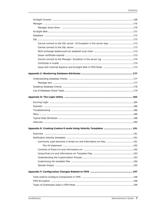 Contents
Confidential Administrator’s Guide 7
ArcSight Console ..........................................................................................................168
Manager .....................................................................................................................170
Manager shuts down. .............................................................................................170
ArcSight Web ...............................................................................................................171
Database ....................................................................................................................172
SSL ............................................................................................................................173
Cannot connect to the SSL server: IO Exception in the server logs ................................173
Cannot connect to the SSL server .............................................................................173
PKIX exchange failed/could not establish trust chain ...................................................173
Issuer certificate expired .........................................................................................173
Cannot connect to the Manager: Exception in the server log ........................................174
Certificate is invalid ................................................................................................174
Issue with Internet Explorer and ArcSight Web in FIPS Mode .......................................174
Appendix C: Monitoring Database Attributes ................................................................... 177
Understanding Database Checks ....................................................................................177
Message text .........................................................................................................177
Disabling Database Checks ............................................................................................178
List of Database Check Tasks .........................................................................................179
Appendix D: The Logfu Utility ......................................................................................... 183
Running Logfu .............................................................................................................184
Example .....................................................................................................................186
Troubleshooting ...........................................................................................................186
Menu ..........................................................................................................................188
Typical Data Attributes ..................................................................................................188
Intervals .....................................................................................................................189
Appendix E: Creating Custom E-mails Using Velocity Templates ..................................... 191
Overview ....................................................................................................................191
Notification Velocity templates .......................................................................................191
Commonly used elements in Email.vm and Informative.vm files ...................................191
The #if statement ............................................................................................192
Contents of Email.vm and Informative.vm .................................................................192
Using Email.vm and Informative.vm Template Files ....................................................193
Understanding the Customization Process ..................................................................193
Customizing the template files .................................................................................194
Sample Output ......................................................................................................195
Appendix F: Configuration Changes Related to FIPS ....................................................... 197
Tools Used to Configure Components in FIPS ...................................................................198
FIPS Encryption ...........................................................................................................198
Types of Certificates Used in FIPS Mode ..........................................................................199
 