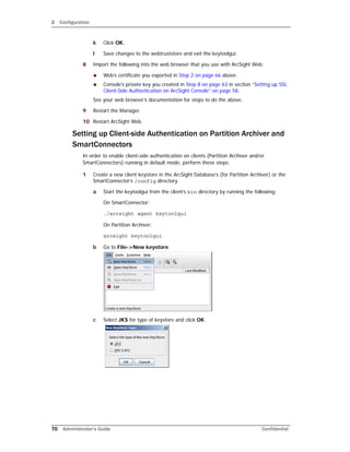 2 Configuration
70 Administrator’s Guide Confidential
k Click OK.
l Save changes to the webtruststore and exit the keytoolgui.
8 Import the following into the web browser that you use with ArcSight Web:
 Web’s certificate you exported in Step 2 on page 66 above.
 Console’s private key you created in Step 8 on page 63 in section “Setting up SSL
Client-Side Authentication on ArcSight Console” on page 58.
See your web browser’s documentation for steps to do the above.
9 Restart the Manager.
10 Restart ArcSight Web.
Setting up Client-side Authentication on Partition Archiver and
SmartConnectors
In order to enable client-side authentication on clients (Partition Archiver and/or
SmartConnectors) running in default mode, perform these steps:
1 Create a new client keystore in the ArcSight Database’s (for Partition Archiver) or the
SmartConnector’s /config directory.
a Start the keytoolgui from the client’s bin directory by running the following:
On SmartConnector:
./arcsight agent keytoolgui
On Partition Archiver:
arcsight keytoolgui
b Go to File->New keystore.
c Select JKS for type of keystore and click OK.
 