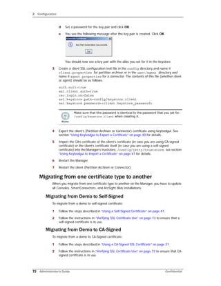 2 Configuration
72 Administrator’s Guide Confidential
d Set a password for the key pair and click OK.
e You see the following message after the key pair is created. Click OK.
You should now see a key pair with the alias you set for it in the keystore.
3 Create a client SSL configuration text file in the config directory and name it
client.properties for partition archiver or in the user/agent directory and
name it agent.properties for a connector. The contents of this file (whether client
or agent) should be as follows:
auth.null=true
ssl.client.auth=true
cac.login.on=false
ssl.keystore.path=config/keystore.client
ssl.keystore.password=<client.keystore_password>
4 Export the client’s (Partition Archiver or Connector) certificate using keytoolgui. See
section “Using Keytoolgui to Export a Certificate” on page 40 for details.
5 Import the CA’s certificate of the client’s certificate (in case you are using CA-signed
certificate) or the client’s certificate itself (in case you are using a self-signed
certificate) into the Manager’s truststore, /config/jetty/truststore. see section
“Using Keytoolgui to Import a Certificate” on page 41 for details.
6 Restart the Manager.
7 Restart the client (Partition Archiver or Connector).
Migrating from one certificate type to another
When you migrate from one certificate type to another on the Manager, you have to update
all Consoles, SmartConnectors, and ArcSight Web installations.
Migrating from Demo to Self-Signed
To migrate from a demo to self-signed certificate:
1 Follow the steps described in “Using a Self-Signed Certificate” on page 47.
2 Follow the instructions in “Verifying SSL Certificate Use” on page 73 to ensure that a
self-signed certificate is in use.
Migrating from Demo to CA-Signed
To migrate from a demo to CA-Signed certificate:
1 Follow the steps described in “Using a CA-Signed SSL Certificate” on page 51.
2 Follow the instructions in “Verifying SSL Certificate Use” on page 73 to ensure that CA-
signed certificate is in use.
Make sure that this password is identical to the password that you set for
/config/keystore.client when creating it.
 