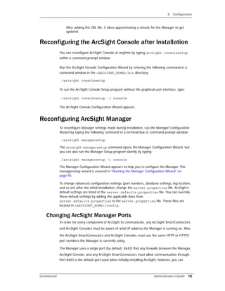 2 Configuration
Confidential Administrator’s Guide 75
After adding the CRL file, it takes approximately a minute for the Manager to get
updated.
Reconfiguring the ArcSight Console after Installation
You can reconfigure ArcSight Console at anytime by typing arcsight consolesetup
within a command prompt window.
Run the ArcSight Console Configuration Wizard by entering the following command in a
command window in the <ARCSIGHT_HOME>/bin directory:
./arcsight consolesetup
To run the ArcSight Console Setup program without the graphical user interface, type:
./arcsight consolesetup -i console
The ArcSight Console Configuration Wizard appears.
Reconfiguring ArcSight Manager
To reconfigure Manager settings made during installation, run the Manager Configuration
Wizard by typing the following command in a terminal box or command prompt window:
./arcsight managersetup
The arcsight managersetup command opens the Manager Configuration Wizard, but
you can also run the Manager Setup program silently by typing:
./arcsight managersetup -i console
The Manager Configuration Wizard appears to help you re-configure the Manager. The
managersetup wizard is covered in “Running the Manager Configuration Wizard” on
page 95.
To change advanced configuration settings (port numbers, database settings, log location,
and so on) after the initial installation, change the server.properties file. ArcSight’s
default settings are listed in the server.defaults.properties file. You can override
these default settings by adding the applicable lines from
server.defaults.properties to the server.properties file. These files are
located in <ARCSIGHT_HOME>/config.
Changing ArcSight Manager Ports
In order for every component of ArcSight to communicate, any ArcSight SmartConnectors
and ArcSight Consoles must be aware of what IP address the Manager is running on. Also,
the ArcSight SmartConnectors and ArcSight Consoles must use the same HTTP or HTTPS
port numbers the Manager is currently using.
The Manager uses a single port (by default, 8443) that any firewalls between the Manager,
ArcSight Console, and any ArcSight SmartConnectors must allow communication through.
Port 8443 is the default port used when initially installing ArcSight, however, you can
 