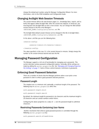 2 Configuration
76 Administrator’s Guide Confidential
change this default port number using the Manager Configuration Wizard. For more
information, refer to the ESM Installation and Configuration Guide.
Changing ArcSight Web Session Timeouts
The session timeout affects the web browser pages (i.e., Knowledge Base, reports, and so
forth) that appear within ArcSight Web. After the session has elapsed, or timed out, you
must log back into ArcSight Web to start a new session. You can change the Web default
session timeout in this file in the Manager’s
<ARCSIGHT_HOME>/config/jetty/server.xml file.
The ArcSight Web default session timeout can be changed in this file in ArcSight Web’s
<ARCSIGHT_HOME>/config/jetty/webserver.xml file.
In the above .xml files you see the following lines:
<session-config>
<session-timeout>15</session-timeout>
</session-config>
The value specified, in this case 15, is the session timeout in minutes. Simply change this
number to the session timeout desired and save the file.
Managing Password Configuration
The Manager supports a rich set of functionality for managing users passwords. This
section describes various password configuration options. Generally, all the settings are
made by editing the server.properties file. See “Managing and Changing Properties
File Settings” on page 17. Some of these control character restrictions in passwords.
Enforcing Good Password Selection
There are a number of checks that the Manager performs when a user picks a new
password in order to enforce good password selection practices.
Password Length
The simplest one is a minimum and, optionally, a maximum length of the password. The
following keys in server.properties affect this:
auth.password.length.min=6
auth.password.length.max=20
By default, the minimum length for passwords is six characters and the maximum length is
20 characters and can contain numbers and/or letters.
Configuring the above properties to a value of -1 sets the password length to unlimited
characters.
Restricting Passwords Containing User Name
Another mechanism that enforces good password practices is controlled through the
following server.properties key:
auth.password.userid.allowed=false
 