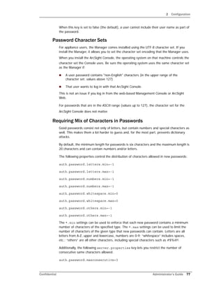 2 Configuration
Confidential Administrator’s Guide 77
When this key is set to false (the default), a user cannot include their user name as part of
the password.
Password Character Sets
For appliance users, the Manager comes installed using the UTF-8 character set. If you
install the Manager, it allows you to set the character set encoding that the Manager uses.
When you install the ArcSight Console, the operating system on that machine controls the
character set the Console uses. Be sure the operating system uses the same character set
as the Manager if:
 A user password contains "non-English" characters (in the upper range of the
character set: values above 127)
 That user wants to log in with that ArcSight Console.
This is not an issue if you log in from the web-based Management Console or ArcSight
Web.
For passwords that are in the ASCII range (values up to 127), the character set for the
ArcSight Console does not matter.
Requiring Mix of Characters in Passwords
Good passwords consist not only of letters, but contain numbers and special characters as
well. This makes them a lot harder to guess and, for the most part, prevents dictionary
attacks.
By default, the minimum length for passwords is six characters and the maximum length is
20 characters and can contain numbers and/or letters.
The following properties control the distribution of characters allowed in new passwords:
auth.password.letters.min=-1
auth.password.letters.max=-1
auth.password.numbers.min=-1
auth.password.numbers.max=-1
auth.password.whitespace.min=0
auth.password.whitespace.max=0
auth.password.others.min=-1
auth.password.others.max=-1
The *.min settings can be used to enforce that each new password contains a minimum
number of characters of the specified type. The *.max settings can be used to limit the
number of characters of the given type that new passwords can contain. Letters are all
letters from A-Z, upper and lowercase, numbers are 0-9; “whitespace” includes spaces,
etc.; “others” are all other characters, including special characters such as #$%@!.
Additionally, the following server.properties key lets you restrict the number of
consecutive same characters allowed.
auth.password.maxconsecutive=3
 