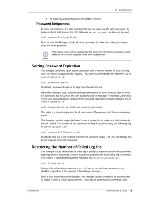 2 Configuration
Confidential Administrator’s Guide 79
 At least two special characters (no digits or letters)
Password Uniqueness
In some environments, it is also desirable that no two users use the same password. To
enable a check that ensures this, the following server.properties key can be used:
auth.password.unique=false
If set to true, the Manager checks all other passwords to make sure nobody is already
using the same password.
Setting Password Expiration
The Manager can be set up to expire passwords after a certain number of days, forcing
users to choose new passwords regularly. This option is controlled by the following key in
server.properties:
auth.password.age=60
By default, a password expires 60 days from the day it is set.
When this setting is used, however, some problems arise for user accounts that are used
for automated log in, such as the user accounts used for Manager Forwarding Connectors.
These user accounts can be excluded from password expiration using the following key in
server.properties:
auth.password.age.exclude=username1,username2
This value is a comma-separated list of user names. The passwords of these users never
expire.
The Manager can also keep a history of a user’s passwords to make sure that passwords
are not reused. The number of last passwords to keep is specified using the following key
in server.properties:
auth.password.different.min=1
By default, this key is set to check only the last password (value = 1). You can change this
key to keep up to last 20 passwords.
Restricting the Number of Failed Log Ins
The Manager tracks the number of failed log in attempts to prevent brute force password
guessing attacks. By default, a user's account is disabled after three failed log in attempts.
This feature is controlled through the following key in server.properties:
auth.failed.max=3
Change this to the desired number or to -1 if you do not wish user accounts to be
disabled, regardless of the number of failed log in attempts.
Once a user account has been disabled, the Manager can be configured to automatically
re-enable it after a certain period of time. This reduces administrative overhead, while
This feature may not be appropriate for some environments as it allows valid
users of the system to guess other user’s passwords.
 
