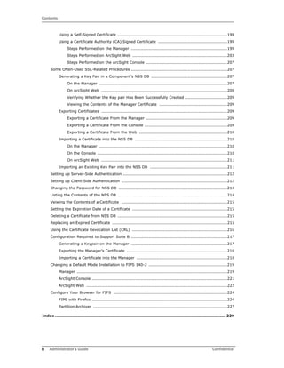 Contents
8 Administrator’s Guide Confidential
Using a Self-Signed Certificate .................................................................................199
Using a Certificate Authority (CA) Signed Certificate ...................................................199
Steps Performed on the Manager .......................................................................199
Steps Performed on ArcSight Web ......................................................................203
Steps Performed on the ArcSight Console ............................................................207
Some Often-Used SSL-Related Procedures .......................................................................207
Generating a Key Pair in a Component’s NSS DB ........................................................207
On the Manager ...............................................................................................207
On ArcSight Web .............................................................................................208
Verifying Whether the Key pair Has Been Successfully Created ...............................209
Viewing the Contents of the Manager Certificate ..................................................209
Exporting Certificates .............................................................................................209
Exporting a Certificate From the Manager ............................................................209
Exporting a Certificate From the Console .............................................................209
Exporting a Certificate From the Web .................................................................210
Importing a Certificate into the NSS DB ....................................................................210
On the Manager ...............................................................................................210
On the Console ................................................................................................210
On ArcSight Web .............................................................................................211
Importing an Existing Key Pair into the NSS DB .........................................................211
Setting up Server-Side Authentication .............................................................................212
Setting up Client-Side Authentication ..............................................................................212
Changing the Password for NSS DB ................................................................................213
Listing the Contents of the NSS DB .................................................................................214
Veiwing the Contents of a Certificate ..............................................................................215
Setting the Expiration Date of a Certificate ......................................................................215
Deleting a Certificate from NSS DB .................................................................................215
Replacing an Expired Certificate .....................................................................................215
Using the Certificate Revocation List (CRL) ......................................................................216
Configuration Required to Support Suite B .......................................................................217
Generating a Keypair on the Manager .......................................................................217
Exporting the Manager’s Certificate ..........................................................................218
Importing a Certificate into the Manager ...................................................................218
Changing a Default Mode Installation to FIPS 140-2 ..........................................................219
Manager ...............................................................................................................219
ArcSight Console ....................................................................................................221
ArcSight Web ........................................................................................................222
Configure Your Browser for FIPS ....................................................................................224
FIPS with Firefox ....................................................................................................224
Partition Archiver ...................................................................................................227
Index ............................................................................................................................... 229
 