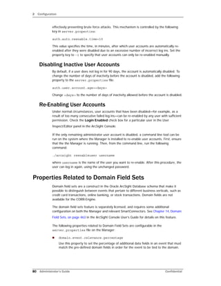 2 Configuration
80 Administrator’s Guide Confidential
effectively preventing brute force attacks. This mechanism is controlled by the following
key in server.properties:
auth.auto.reenable.time=10
This value specifies the time, in minutes, after which user accounts are automatically re-
enabled after they were disabled due to an excessive number of incorrect log ins. Set the
property key to -1 to specify that user accounts can only be re-enabled manually.
Disabling Inactive User Accounts
By default, if a user does not log in for 90 days, the account is automatically disabled. To
change the number of days of inactivity before the account is disabled, add the following
property to the server.properties file:
auth.user.account.age=<days>
Change <days> to the number of days of inactivity allowed before the account is disabled.
Re-Enabling User Accounts
Under normal circumstances, user accounts that have been disabled—for example, as a
result of too many consecutive failed log ins—can be re-enabled by any user with sufficient
permission. Check the Login Enabled check box for a particular user in the User
Inspect/Editor panel in the ArcSight Console.
If the only remaining administrator user account is disabled, a command line tool can be
run on the system where the Manager is installed to re-enable user accounts. First, ensure
that the the Manager is running. Then, from the command line, run the following
command:
./arcsight reenableuser username
where username is the name of the user you want to re-enable. After this procedure, the
user can log in again, using the unchanged password.
Properties Related to Domain Field Sets
Domain field sets are a construct in the Oracle ArcSight Database schema that make it
possible to distinguish between events that pertain to different business verticals, such as
credit card transactions, online banking, or stock transactions. Domain fields are not
available for the CORR-Engine.
The domain field sets feature is separately licensed, and requires some additional
configuration on both the Manager and relevant SmartConnectors. See Chapter 14‚ Domain
Field Sets‚ on page 463 in the ArcSight Console User’s Guide for details on this feature.
The following properties related to Domain Field Sets are configurable in the
server.properties file on the Manager:
 domain.event.relevance.percentage
Use this property to set the percentage of additional data fields in an event that must
match the pre-defined domain fields in order for the event to be tied to the domain.
 