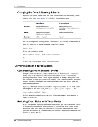 2 Configuration
84 Administrator’s Guide Confidential
Changing the Default Naming Scheme
By default, the system names assets that come from scanners using the naming scheme
outlined in the topic “Asset Names” in the ArcSight Console User’s Guide.
You can reconfigure this naming scheme. For example, if you want the asset name for an
asset in a static zone to appear this way in the ArcSight Console:
myhost_1.1.1.1
In this case, change the default
$destinationAddress - $!destinationHostName
to
$!destinationHostName_$destinationAddress
Compression and Turbo Modes
Compressing SmartConnector Events
ArcSight SmartConnectors can send event information to the Manager in a compressed
format using HTTP compression. The compression technique used is standard GZip,
providing compression ratio of 1:10 or higher, depending on the input data (in this case,
the events the ArcSight SmartConnector is sending). Using compression lowers the overall
network bandwidth used by ArcSight SmartConnectors dramatically, without impacting
their overall performance.
By default, all ArcSight SmartConnectors have compression enabled. To turn it off, add the
following line to the <ARCSIGHT_HOME>/user/agent/agent.properties file:
compression.enabled = false
ArcSight SmartConnectors determine whether the Manager they are sending events to
supports compression.
Reducing Event Fields with Turbo Modes
If your configuration, reporting, and analytic usage permits, you can accelerate the transfer
of sensor information through SmartConnectors by choosing one of the "turbo" modes,
which send fewer event fields from the connector. The default transfer mode is called
Complete, which passes all the data arriving from the device, including any additional data
(custom, or vendor-specific).
Static Zone Dynamic Zone
Property: scanner-event.auto-
create.asset.name.template
scanner-event.auto-
create.dynamiczone.asset.name
.template
Value: $destinationAddress -
$!destinationHostName
$destinationHostName
Example: 1.1.1.1 - myhost myhost
 