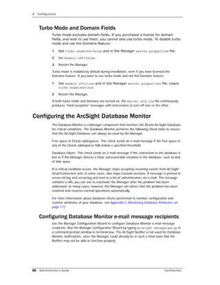 2 Configuration
86 Administrator’s Guide Confidential
Turbo Mode and Domain Fields
Turbo mode excludes domain fields. If you purchased a license for domain
fields, and wish to use them, you cannot also use turbo mode. To disable turbo
mode and use the Domains feature:
1 Set turbo.enabled=false and in the Manager server.properties file.
2 Set domain.off=false.
3 Restart the Manager.
Turbo mode is enabled by default during installation, even if you have licensed the
Domains feature. If you want to use turbo mode and not the Domains feature:
1 Set domain.off=true and in the Manager server.properties file. Leave
turbo.enabled=true.
2 Restart the Manager.
If both turbo mode and Domains are turned on, the server.std.log file continuously
produces “fatal exception” messages with instructions to turn off one or the other.
Configuring the ArcSight Database Monitor
The Database Monitor is a Manager component that monitors the Oracle ArcSight Database
for critical conditions. The Database Monitor performs the following check tasks to ensure
that the ArcSight Database can always be used by the Manager:
Free space in Oracle tablespaces: This check sends an e-mail message if the free space in
any of the Oracle tablespaces falls below a specified threshold.
Database failure: This check sends an e-mail message if the connection to the database is
lost or if the Manager detects a fatal, unrecoverable situation in the database, such as lack
of disk space.
If a critical condition occurs, the Manager stops accepting incoming events from ArcSight
SmartConnectors and, in some cases, also stops Console sessions. A message is printed to
server.std.log and server.log and sent to a list of administrators via e-mail. The message
contains a URL you can use to reactivate the Manager after the problem has been
addressed. In many cases, however, the Manager can detect that the problem has been
resolved and resumes normal operations automatically.
For more information about database checks performed to monitor configuration and
runtime attributes of your database, see Appendix C‚ Monitoring Database Attributes‚ on
page 177.
Configuring Database Monitor e-mail message recipients
Use the Manager Configuration Wizard to configure Database Monitor e-mail message
recipients. Run the Manager Configuration Wizard by typing arcsight managersetup in
a command prompt window or terminal box. The ArcSight Notifier is not used for Database
Monitor notifications, since the Manager could already be in such a fatal state that the
Notifier may not be able to function properly.
 