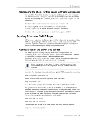 2 Configuration
Confidential Administrator’s Guide 87
Configuring the check for free space in Oracle tablespaces
You can set the threshold for checking free space in a tablespace. An e-mail message is
sent if the free space in a tablespace falls below the threshold specified. The threshold is
specified as a percentage. In <ARCSIGHT_HOME>configserver.properties, set
the threshold:
databaseinfo.oracle.freespace.percentage.threshold=5
You can also explicitly exclude certain tablespaces from the check in
server.properties. By default, the system tablespace is excluded:
databaseinfo.oracle.freespace.exclude.tablespaces=SYSTEM
Sending Events as SNMP Traps
ESM can send a sub-stream of all incoming events (that includes rule-generated events) via
SNMP to a specified target. A filter is used to configure which events are sent. ESM’s
correlation capabilities can be used to synthesize network management events that can
then be routed to your enterprise network Management Console.
Configuration of the SNMP trap sender
The SNMP trap sender is configured using the Manager configuration file. The
<ARCSIGHT_HOME>/config/server.default.properties file includes a template
for the required configuration values. Copy those lines into your
<ARCSIGHT_HOME>/config/server.properties file and make the changes there.
After making changes to this file, you need to restart the Manager.
properties: The following provides a description of specific SNMP configuration parameters:
snmp.trapsender.enabled=true
Set this property to true in order to enable the SNMP trap sender.
snmp.trapsender.uri=
/All Filters/Arcsight System/SNMP Forwarding/SNMP Trap Sender
The system uses the filter specified by the URI (it should all be on one line) to decide
whether or not an event is forwarded. There is no need to change the URI to another filter.
These contents are locked and are overwritten when the contents are upgraded to the next
version. By default, the "SNMP Trap Sender" filter logic is Matches Filter (Correlated
Events)—that is, only rules-generated events are forwarded.
snmp.destination.host=
snmp.destination.port=162
The host name and the port of the SNMP listener that wants to receive the traps.
snmp.read.community=public
Setting the Manager to send SNMP v3 traps is not FIPS compliant. This is
because SNMP v3 uses the MD5 algorithm. However, SNMPv1 and v2 are
compliant.
 
